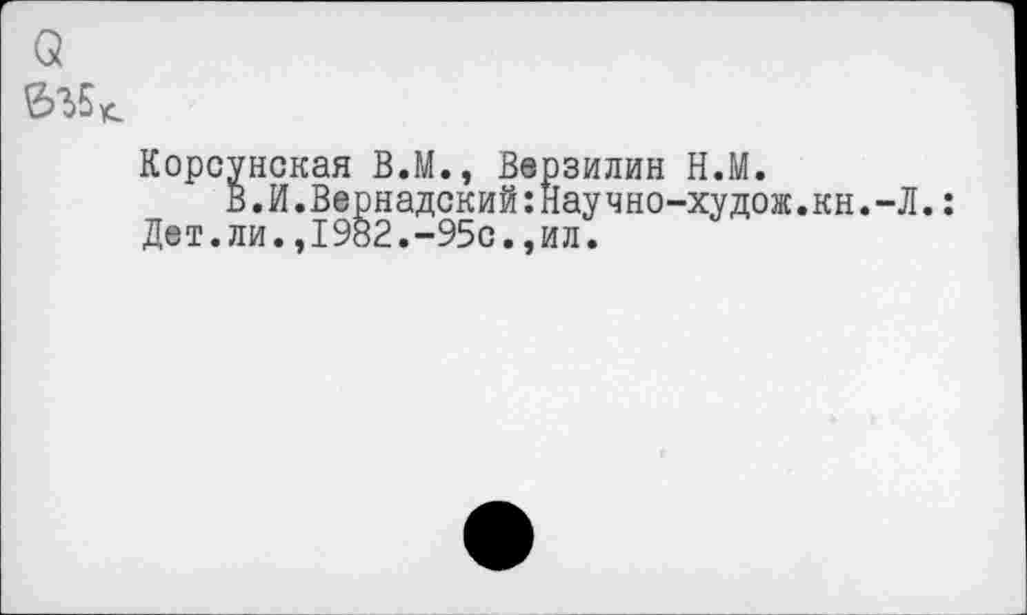 ﻿о
Корсунская В.М., Верзилин Н.М.
В.И.Вернадский:Научно-худож.кн.-Л.: Дет.ли.,1982.~95с.,ил.